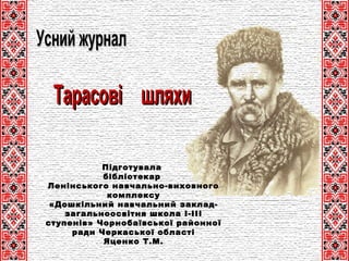 Усний журналУсний журнал
ТарасовіТарасові шляхишляхи
Підготувала
бібліотекар
Ленінського навчально-виховного
комплексу
«Дошкільний навчальний заклад-
загальноосвітня школа І-ІІІ
ступенів» Чорнобаївської районної
ради Черкаської області
Яценко Т.М.
 