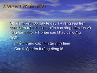 3. Gây tê TK Khẩu cái lớn3. Gây tê TK Khẩu cái lớn
• Chỉ định: kết hợp gây tê dây TK răng sau trênChỉ định: kết hợp gây tê dây TK răng sau trên
hoặc giữa trên khi can thiệp các răng hàm lớn vàhoặc giữa trên khi can thiệp các răng hàm lớn và
răng hàm nhỏ, PT phần sau khẩu cái cứngrăng hàm nhỏ, PT phần sau khẩu cái cứng
• CCĐ:CCĐ:
+ nhiễm trùng cấp tính tại vị trí tiêm+ nhiễm trùng cấp tính tại vị trí tiêm
+ Can thiệp trên ít răng riêng lẻ+ Can thiệp trên ít răng riêng lẻ
 