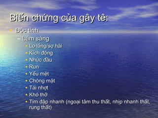 Biến chứng của gây tê:Biến chứng của gây tê:
• Độc tínhĐộc tính
– Lâm sàngLâm sàng
• Lo lắng/sợ hãiLo lắng/sợ hãi
• Kích độngKích động
• Nhức đầuNhức đầu
• RunRun
• Yếu mệtYếu mệt
• Chóng mặtChóng mặt
• Tái nhợtTái nhợt
• Khó thởKhó thở
• Tim đập nhanh (ngoại tâm thu thất, nhịp nhanh thất,Tim đập nhanh (ngoại tâm thu thất, nhịp nhanh thất,
rung thất)rung thất)
 