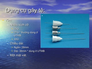 Dụng cụ gây tê:Dụng cụ gây tê:
• Kim:Kim:
– Nhiều kích cỡNhiều kích cỡ
• 25G25G
• 27G * thường dùng ở27G * thường dùng ở
UTMBUTMB
• 30G30G
– Chiều dài:Chiều dài:
• Ngắn- 26mmNgắn- 26mm
• Dài- 36mm * dùng ở UTMBDài- 36mm * dùng ở UTMB
– Một mặt vát.Một mặt vát.
 