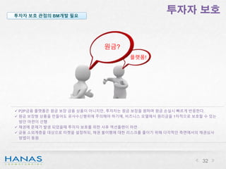 투자자 보호투자자 보호 관점의 BM개발 필요
원금?
플랫폼!
 P2P금융 플랫폼은 원금 보장 금융 상품이 아니지만, 투자자는 원금 보장을 원하며 원금 손실시 빠르게 반응한다.
 원금 보장형 상품을 만들어도 유사수신행위에 주의해야 하기에, 비즈니스 모델에서 원리금을 1차적으로 보호할 수 있는
방안 마련이 선행
 채권에 문제가 발생 되었을때 투자자 보호를 위한 사후 액션플랜이 마련
 금융 소외계층을 대상으로 타켓을 설정하되, 채권 불이행에 대한 리스크를 줄이기 위해 다각적인 측면에서의 채권심사
방법이 동원
32
 