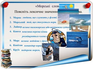 «Морські слова»
Поясніть лексичне значення кожного слова.
1. Моряк
2. Морський
3. Лайнер
4. Каюта
5. Море
6. Капітан
7. Круїз
людина, що служить у флоті.
той, що стосується моря.
велике пасажирське або вантажне судно.
невелика окрема кімната на судні, де
розміщуються члени команди і пасажири.
велика водойма з гірко-солоною водою.
командир корабля.
подорож морем.
 