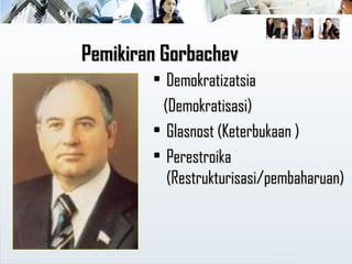 Pemikiran GorbachevPemikiran Gorbachev
• DemokratizatsiaDemokratizatsia
(Demokratisasi)(Demokratisasi)
• Glasnost (Keterbukaan )Glasnost (Keterbukaan )
• PerestroikaPerestroika
(Restrukturisasi/pembaharuan)(Restrukturisasi/pembaharuan)
 