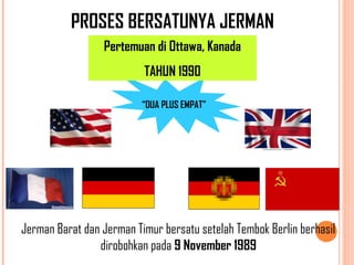 PROSES BERSATUNYA JERMAN
Pertemuan di Ottawa, Kanada
TAHUN 1990
Jerman Barat dan Jerman Timur bersatu setelah Tembok Berlin berhasil
dirobohkan pada 9 November 1989
“DUA PLUS EMPAT”
 