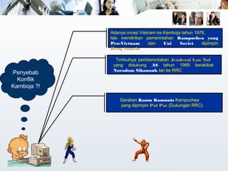 Timbulnya pemberontakan Jenderal Lon Nol
yang didukung AS tahun 1969 berakibat
Norodom Sihanouk lari ke RRC
Adanya invasi Vietnam ke Kamboja tahun 1978,
lalu mendirikan pemerintahan Kampuchea yang
Pro-Vietnam dan Uni Soviet dipimpin
Heng Samrin
Gerakan Kaum Komunis Kampuchea
yang dipimpin Pol Pot (Dukungan RRC)
Penyebab
Konflik
Kamboja ?!
 