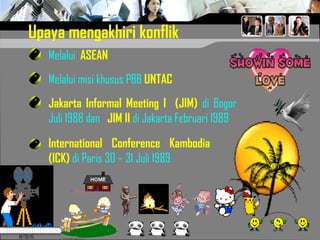 10/30/15
Upaya mengakhiri konflik
Jakarta Informal Meeting I (JIM) di Bogor
Juli 1988 dan JIM II di Jakarta Februari 1989
Melalui ASEAN
International Conference Kambodia
(ICK) di Paris 30 – 31 Juli 1989
Melalui misi khusus PBB UNTAC
 