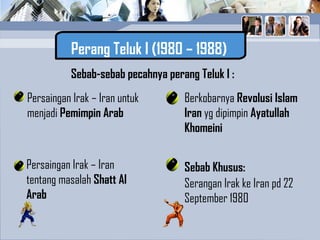 Perang Teluk I (1980 – 1988)
Sebab-sebab pecahnya perang Teluk I :
Persaingan Irak – Iran
tentang masalah Shatt Al
Arab
Persaingan Irak – Iran untuk
menjadi Pemimpin Arab
Berkobarnya Revolusi Islam
Iran yg dipimpin Ayatullah
Khomeini
Sebab Khusus:
Serangan Irak ke Iran pd 22
September 1980
 