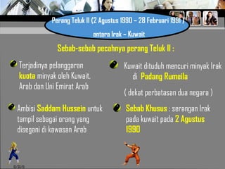 10/30/15
Perang Teluk II (2 Agustus 1990 – 28 Februari 1991 )
antara Irak – Kuwait
Sebab-sebab pecahnya perang Teluk II :
Terjadinya pelanggaran
kuota minyak oleh Kuwait,
Arab dan Uni Emirat Arab
Ambisi Saddam Hussein untuk
tampil sebagai orang yang
disegani di kawasan Arab
Kuwait dituduh mencuri minyak Irak
di Padang Rumeila
( dekat perbatasan dua negara )
Sebab Khusus : serangan Irak
pada kuwait pada 2 Agustus
1990
 