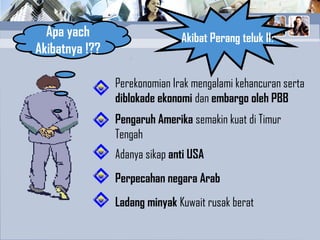 Akibat Perang teluk II:Apa yach
Akibatnya !??
Ladang minyak Kuwait rusak berat
Perekonomian Irak mengalami kehancuran serta
diblokade ekonomi dan embargo oleh PBB
Pengaruh Amerika semakin kuat di Timur
Tengah
Perpecahan negara Arab
Adanya sikap anti USA
 