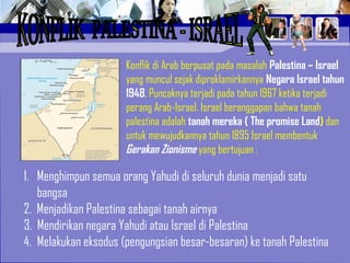 Konflik di Arab berpusat pada masalah Palestina – Israel
yang muncul sejak diproklamirkannya Negara Israel tahun
1948. Puncaknya terjadi pada tahun 1967 ketika terjadi
perang Arab-Israel. Israel beranggapan bahwa tanah
palestina adalah tanah mereka ( The promise Land) dan
untuk mewujudkannya tahun 1895 Israel membentuk
Gerakan Zionisme yang bertujuan :
1. Menghimpun semua orang Yahudi di seluruh dunia menjadi satu
bangsa
2. Menjadikan Palestina sebagai tanah airnya
3. Mendirikan negara Yahudi atau Israel di Palestina
4. Melakukan eksodus (pengungsian besar-besaran) ke tanah Palestina
 