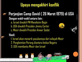 10/30/15
Upaya mengakhiri konflik
Perjanjian Camp David ( 26 Maret 1979) di USA
Dengan wakil-wakil antara lain :
a. Israel diwakili PM Manaheim Begin
b. USA diwakili Presiden Jimmy Carter
c. Mesir diwakili Presiden Anwar Sadat
Hasil:
1. Israel akan menarik pasukannya dari wilayah Mesir
2. Penghentian Perang diantara kedua Negara
3. USA membantu Mesir dan Israel
 