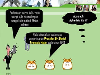 10/30/15
Apa yach
Apharteid itu ??
Perbedaan warna kulit, yaitu
warga kulit hitam dengan
warga kulit putih di Afrika
selatan
Mulai dikenalkan pada masa
pemerintahan Presiden Dr. Daniel
Francois Malan pada tahun 1948
 