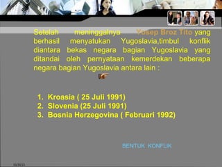 10/30/15
Setelah meninggalnya Yosep Broz Tito yang
berhasil menyatukan Yugoslavia,timbul konflik
diantara bekas negara bagian Yugoslavia yang
ditandai oleh pernyataan kemerdekan beberapa
negara bagian Yugoslavia antara lain :
1. Kroasia ( 25 Juli 1991)
2. Slovenia (25 Juli 1991)
3. Bosnia Herzegovina ( Februari 1992)
BENTUK KONFLIK
 