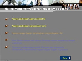 Hal-hal yang menyebabkan Yugoslavia pecah :
10/30/15
Negara-negara bagian berkeinginan memerdekakan diri
Pengaruh perkembangan politik Glasnots dan perestroika
menimbulkan nasionalisme negara-negara bagian Yugoslavia
Adanya perbedaan agama antaretnis
Adanya perbedaan penggunaan huruf
Etnis Serbia merasa hak-haknya dikurangi selama bergabung dengan
Yugoslavia
Back
 