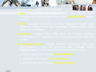 10/30/15
Dilakukan oleh beberapa pihak antara lain :
1. PBB, yang menyerukan kepada serbia agar menarik keluar
tentaranya dari Bosnia dengan mengirimkan Yasushi Akashi sebagai
mediator
2. NATO, mengirim tentaranya ke bekas Yugoslavia dengan tugas
melindungi warga Bosnia dan menciptakan wilayah-wilayah damai
bebas dari peperangan
3. Indonesia, sebagai ketua GNB (saat itu) Presiden Soeharto
mendatangi bekas Yugoslavia untuk mendamaikan pihak-pihak yang
bertikai
4. Perundingan Dayton, Amerika Serikat ( 1 Nopember 1995) yang
ditandatangani di Paris (14 Desember 1995) sehingga disebut
Perjanjian paris. Dihadiri oleh pihak-pihak yang bertikai yaitu :
a. Bosnia diwakili oleh Presiden Alija Izet Begovic
b. Kroasia diwakili Presiden Francko Tujman
c. Serbia diwakili oleh Presiden Slobodan Milosevic
PENYELESAIAN KONFLIK
 