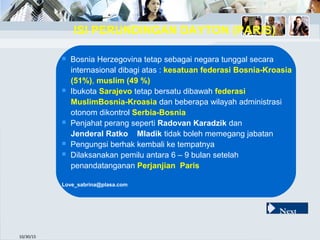 10/30/15
 Bosnia Herzegovina tetap sebagai negara tunggal secara
internasional dibagi atas : kesatuan federasi Bosnia-Kroasia
(51%), muslim (49 %)
 Ibukota Sarajevo tetap bersatu dibawah federasi
MuslimBosnia-Kroasia dan beberapa wilayah administrasi
otonom dikontrol Serbia-Bosnia
 Penjahat perang seperti Radovan Karadzik dan
Jenderal Ratko Mladik tidak boleh memegang jabatan
 Pengungsi berhak kembali ke tempatnya
 Dilaksanakan pemilu antara 6 – 9 bulan setelah
penandatanganan Perjanjian Paris
Love_sabrina@plasa.com
ISI PERUNDINGAN DAYTON (PARIS)
Next
 