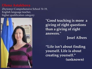 “Life isn’t about finding
yourself. Life is about
creating yourself.”
(unknown)
"Good teaching is more a
giving of right questions
than a giving of right
answers."
Josef Albers
Olena Astakhova
Zhytomyr Comprehensive School № 19,
English language teacher,
higher qualification category
 