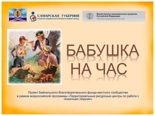 БАБУШКА
НА ЧАС
Проект Байкальского благотворительного фонда местного сообщества
в рамках всероссийской программы «Территориальные ресурсные центры по работе с
пожилыми людьми»
 
