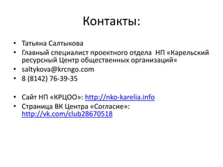 Контакты:
• Татьяна Салтыкова
• Главный специалист проектного отдела НП «Карельский
ресурсный Центр общественных организаций»
• saltykova@krcngo.com
• 8 (8142) 76-39-35
• Сайт НП «КРЦОО»: http://nko-karelia.info
• Страница ВК Центра «Согласие»:
http://vk.com/club28670518
 