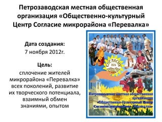 Петрозаводская местная общественная
организация «Общественно-культурный
Центр Согласие микрорайона «Перевалка»
Дата создания:
7 ноября 2012г.
Цель:
сплочение жителей
микрорайона «Перевалка»
всех поколений, развитие
их творческого потенциала,
взаимный обмен
знаниями, опытом
 