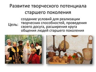 Развитие творческого потенциала
старшего поколения
Цель:
создание условий для реализации
творческих способностей, проведения
своего досуга, расширения круга
общения людей старшего поколения
 
