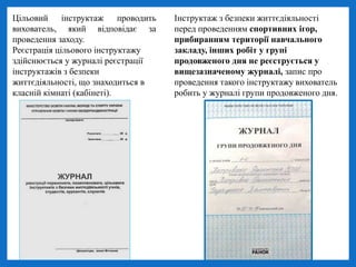 Інструктаж з безпеки життєдіяльності
перед проведенням спортивних ігор,
прибиранням території навчального
закладу, інших робіт у групі
продовженого дня не реєструється у
вищезазначеному журналі, запис про
проведення такого інструктажу вихователь
робить у журналі групи продовженого дня.
Цільовий інструктаж проводить
вихователь, який відповідає за
проведення заходу.
Реєстрація цільового інструктажу
здійснюється у журналі реєстрації
інструктажів з безпеки
життєдіяльності, що знаходиться в
класній кімнаті (кабінеті).
 