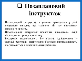 Позаплановий інструктаж з учнями проводиться у разі
нещасного випадку, що трапився під час навчально-
виховного процесу.
Позаплановий інструктаж проводить вихователь, який
відповідає за проведення заходу.
Реєстрація позапланового інструктажу здійснюється у
журналі реєстрації інструктажів з безпеки життєдіяльності,
що знаходиться в класній кімнаті (кабінеті).
 Позаплановий
інструктаж
 