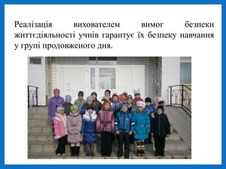 Реалізація вихователем вимог безпеки
життєдіяльності учнів гарантує їх безпеку навчання
у групі продовженого дня.
 