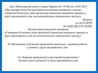 Лист Міністерства освіти і науки України № 1/9-503 від 18.07.2013
«Про використання Інструктивно-методичних матеріалів з питань
створення безпечних умов організації навчально-виховного процесу в
групі продовженого дня загальноосвітнього навчального закладу»
Додаток
до листа МОН
від 18.07.2013 № 1/9-503
Інструктивно-методичні матеріали
«Створення безпечних умов організації навчально-виховного процесу в
групі продовженого дня загальноосвітнього навчального закладу»
ІІІ. Організація та безпечне проведення навчально - виховної роботи
з учнями у групі продовженого дня
3.6. Порядок проведення та реєстрації інструктажів з
безпеки життєдіяльності в групі продовженого дня
 