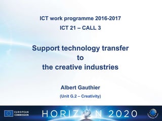 ICT work programme 2016-2017
ICT 21 – CALL 3
Support technology transfer
to
the creative industries
Albert Gauthier
(Unit G.2 – Creativity)
 