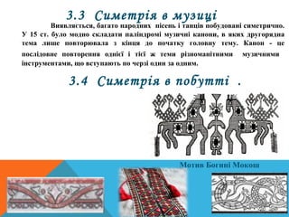 Симетричним є й виконання наших
націо­нальних візерунків на одязі та
предметах вжитку. Обов'язковою
умовою в орнаменті було його по­
вторення, зображення з протилежного
боку такої самої вишивки. У цьому
вбачали щось містичне.
3.4 Симетрія в побутті .
Мотив Богині Мокош
3.3 Симетрія в музиці
Виявляється, багато народних пісень і танців побудовані симетрично.
У 15 ст. було модно складати паліндромі музичні канони, в яких другорядна
тема лише повторювала з кінця до початку головну тему. Канон ­ це
послідовне повторення однієї і тієї ж теми різноманітними музичними
інструментами, що вступають по черзі один за одним.
 