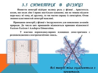 Поняття симетрії відіграє велику роль у фізиці . Аристотель
казав, що коли ліве і праве настільки однакове, що не можна віддати
пере­вагу ні тому, ні другому, то ми маємо справу із симетрією. Отож
знання властивостей симетрії важливі.
Принципи симетрії у фізиці є інструментом для пояснення за­конів
природи. До числа цих принципів відноситься принцип відносності
Галілео Галілея і Альберта Ейнштейна.
У взаємно перпендикулярних площинах симе­тричним є
розповсюдження електромагнітних хвиль.
3.5 СИМЕТРІЯ В ФІЗИЦІ
Всі тверді тіла складаються з
кришталів.
 