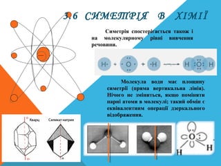 3.6 СИМЕТРІЯ В ХІМІЇ
Симетрія спостерігається також і
на молекулярному рівні вивчення
речовини.
Молекула води має площину
симетрії (пряма вертикальна лінія).
Нічого не зміниться, якщо поміняти
парні атоми в молекулі; такий обмін є
еквівалентним операції дзеркального
відображення.
 