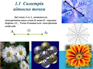 1.1  Симетрія 
відносно точки
Дві точки А та А 1 називаються
симетричними щодо точки О, якщо О - середина
відрізка АА 1. Точка О вважається симетричною
самій собі.
 