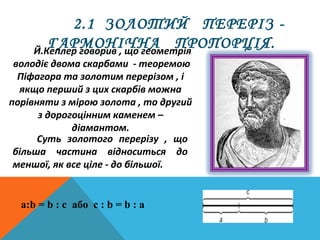 2.1 ЗОЛОТИЙ ПЕРЕРІЗ -
ГАРМОНІЧНА ПРОПОРЦІЯ.Й.Кеплер говорив , що геометрія
володіє двома скарбами - теоремою
Піфагора та золотим перерізом , і
якщо перший з цих скарбів можна
порівняти з мірою золота , то другий
з дорогоцінним каменем –
діамантом.
Суть золотого перерізу , що
більша частина відноситься до
меншої, як все ціле - до більшої.
a:b = b : c або с : b = b : а
 