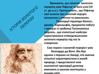 ІСТОРІЯ
ЗОЛОТОГО
ПЕРЕРІЗУ
Вважають, що поняття золотого
перерізу ввів Піфагор та його учні (VІ
ст. до н.е.). Припускають , що Піфагор
свої знання про золотий переріз
запозичив у єгиптян та вавилонян.
Пропорції піраміди Хеопса ,
храмів , барельєфів, предметів побуту
і прикрас із гробниці Тутанхамона
свідчать , що єгипетські майстри
користувалися співвідношенням
золотого перерізу під час їх
створення.
Сам термін «золотий переріз» увів
Леонардо да Вінчі. Він був
одним з перших на Заході, хто вивчив
кількісні характеристики в живій
природі, і представлені ним
анатомічні пропорції дотепер
вивчають в школах мистецтва у
всьому світі.
 