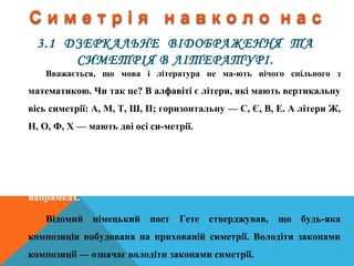3.1 ДЗЕРКАЛЬНЕ ВІДОБРАЖЕННЯ ТА
СИМЕТРІЯ В ЛІТЕРАТУРІ.
Вважається, що мова і література не ма­ють нічого спільного з
математикою. Чи так це? В алфавіті є літери, які мають вертикальну
вісь симетрії: А, М, Т, Ш, П; горизонтальну — С, Є, В, Е. А літери Ж,
Н, О, Ф, X — мають дві осі си­метрії.
Симетрію ми бачимо не лише навколо себе або в дзеркалі, її
можна знайти навіть у словах, Існують слова паліндроми типу
„РАДАР", „ОКО", „МАДАМ", які читаються однаково в обох
напрямках.
Відомий німецький поет Гете стверджував, що будь­яка
композиція побудована на прихованій симетрії. Володіти законами
композиції — означає володіти законами симетрії.
 