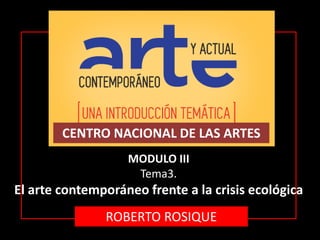 CENTRO NACIONAL DE LAS ARTES
MODULO III
Tema3.
El arte contemporáneo frente a la crisis ecológica
ROBERTO ROSIQUE
 