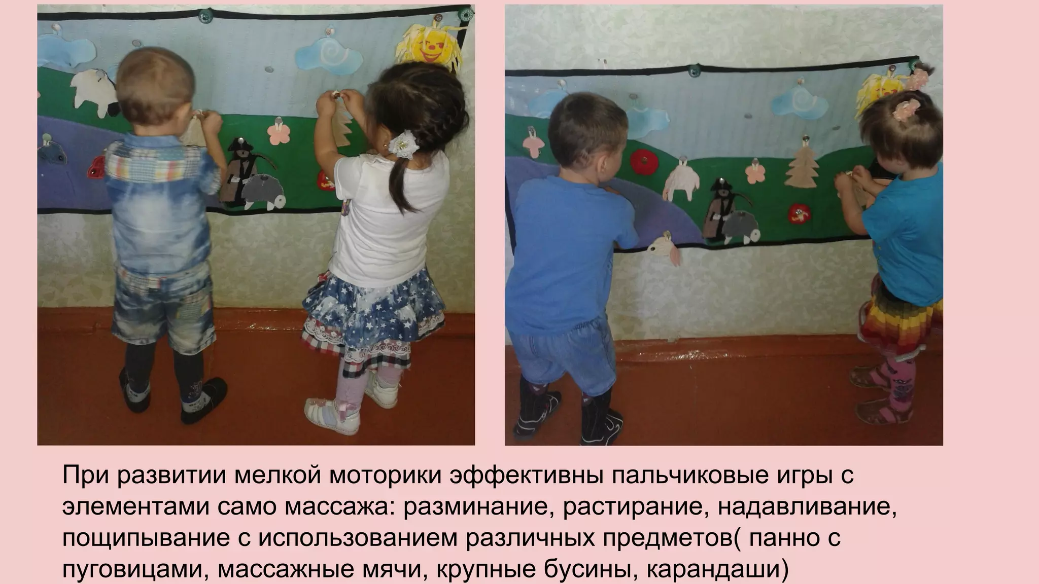 При развитии мелкой моторики эффективны пальчиковые игры с
элементами само массажа: разминание, растирание, надавливание,
пощипывание с использованием различных предметов( панно с
пуговицами, массажные мячи, крупные бусины, карандаши)