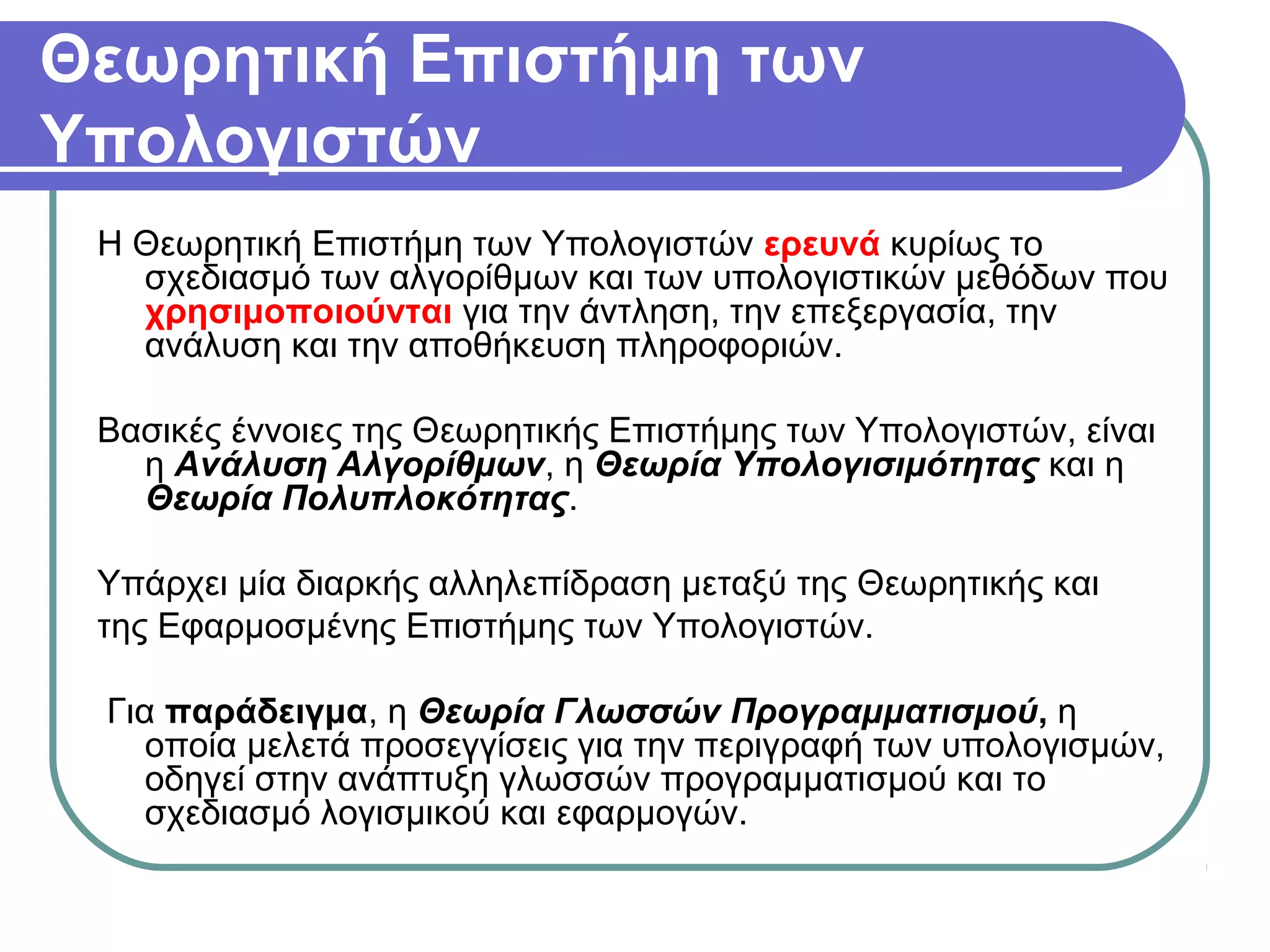 Θεωρητική Επιστήμη των
Υπολογιστών
Η Θεωρητική Επιστήμη των Υπολογιστών ερευνά κυρίως το
σχεδιασμό των αλγορίθμων και των υπολογιστικών μεθόδων που
χρησιμοποιούνται για την άντληση, την επεξεργασία, την
ανάλυση και την αποθήκευση πληροφοριών.
Βασικές έννοιες της Θεωρητικής Επιστήμης των Υπολογιστών, είναι
η Ανάλυση Αλγορίθμων, η Θεωρία Υπολογισιμότητας και η
Θεωρία Πολυπλοκότητας.
Υπάρχει μία διαρκής αλληλεπίδραση μεταξύ της Θεωρητικής και
της Εφαρμοσμένης Επιστήμης των Υπολογιστών.
Για παράδειγμα, η Θεωρία Γλωσσών Προγραμματισμού, η
οποία μελετά προσεγγίσεις για την περιγραφή των υπολογισμών,
οδηγεί στην ανάπτυξη γλωσσών προγραμματισμού και το
σχεδιασμό λογισμικού και εφαρμογών.
 