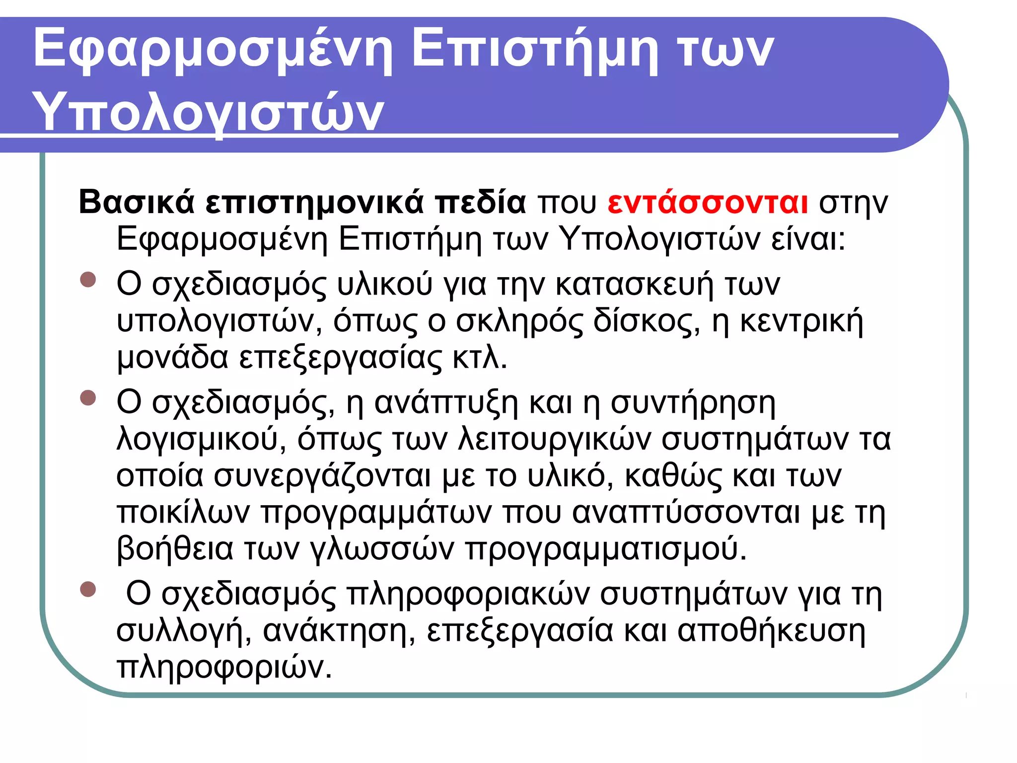 Εφαρμοσμένη Επιστήμη των
Υπολογιστών
Βασικά επιστημονικά πεδία που εντάσσονται στην
Εφαρμοσμένη Επιστήμη των Υπολογιστών είναι:
 Ο σχεδιασμός υλικού για την κατασκευή των
υπολογιστών, όπως o σκληρός δίσκος, η κεντρική
μονάδα επεξεργασίας κτλ.
 Ο σχεδιασμός, η ανάπτυξη και η συντήρηση
λογισμικού, όπως των λειτουργικών συστημάτων τα
οποία συνεργάζονται με το υλικό, καθώς και των
ποικίλων προγραμμάτων που αναπτύσσονται με τη
βοήθεια των γλωσσών προγραμματισμού.
 Ο σχεδιασμός πληροφοριακών συστημάτων για τη
συλλογή, ανάκτηση, επεξεργασία και αποθήκευση
πληροφοριών.
 
