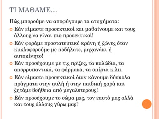 ΣΙ ΜΑΘΑΜΕ…
Πώς μπορούμε να αποφύγουμε τα ατυχήματα:
 Εάν είμαστε προσεκτικοί και μαθαίνουμε και τους
άλλους να είναι πιο προσεκτικοί!
 Εάν φοράμε προστατευτικά κράνη ή ζώνες όταν
κυκλοφορούμε με ποδήλατο, μηχανάκι ή
αυτοκίνητο!
 Εάν προσέχουμε με τις πρίζες, τα καλώδια, τα
απορρυπαντικά, τα φάρμακα, τα σπίρτα κ.λπ.
 Εάν είμαστε προσεκτικοί όταν κάνουμε δύσκολα
πράγματα στην αυλή ή στην παιδική χαρά και
ζητάμε βοήθεια από μεγαλύτερους!
 Εάν προσέχουμε το σώμα μας, τον εαυτό μας αλλά
και τους άλλους γύρω μας!
 