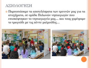 ΑΞΙΟΛΟΓΗ΢Η
 Παρουσιάσαμε τα αποτελέσματα των ερευνών μας για τα
ατυχήματα, σε ομάδα Πολωνών νηπιαγωγών που
επισκέφτηκαν το νηπιαγωγείο μας… και τους χορέψαμε
το τραγούδι με τις πέντε μαϊμούδες…
 