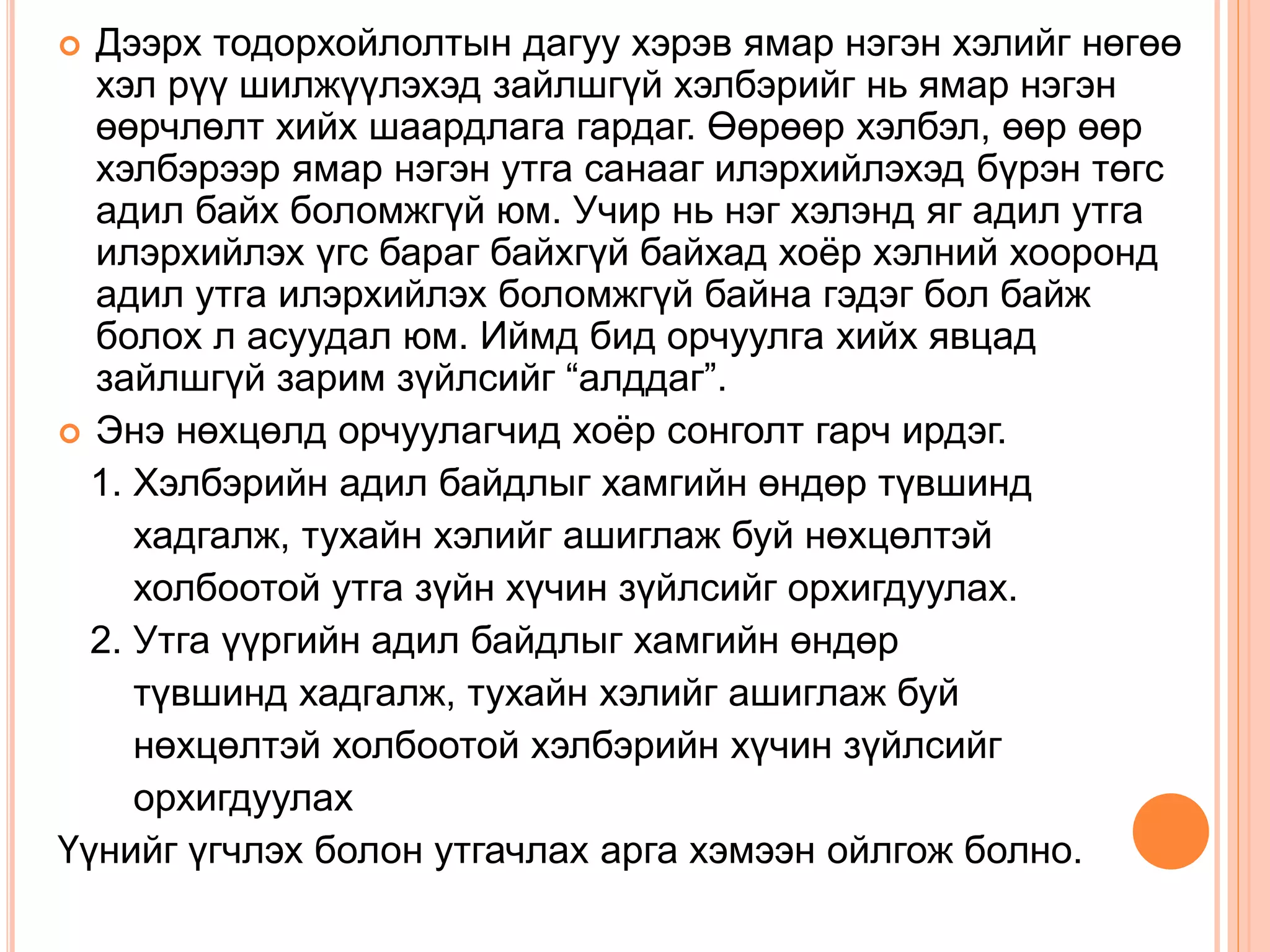  Дээрх тодорхойлолтын дагуу хэрэв ямар нэгэн хэлийг нөгөө
хэл рүү шилжүүлэхэд зайлшгүй хэлбэрийг нь ямар нэгэн
өөрчлөлт хийх шаардлага гардаг. Өөрөөр хэлбэл, өөр өөр
хэлбэрээр ямар нэгэн утга санааг илэрхийлэхэд бүрэн төгс
адил байх боломжгүй юм. Учир нь нэг хэлэнд яг адил утга
илэрхийлэх үгс бараг байхгүй байхад хоёр хэлний хооронд
адил утга илэрхийлэх боломжгүй байна гэдэг бол байж
болох л асуудал юм. Иймд бид орчуулга хийх явцад
зайлшгүй зарим зүйлсийг “алддаг”.
 Энэ нөхцөлд орчуулагчид хоёр сонголт гарч ирдэг.
1. Хэлбэрийн адил байдлыг хамгийн өндөр түвшинд
хадгалж, тухайн хэлийг ашиглаж буй нөхцөлтэй
холбоотой утга зүйн хүчин зүйлсийг орхигдуулах.
2. Утга үүргийн адил байдлыг хамгийн өндөр
түвшинд хадгалж, тухайн хэлийг ашиглаж буй
нөхцөлтэй холбоотой хэлбэрийн хүчин зүйлсийг
орхигдуулах
Үүнийг үгчлэх болон утгачлах арга хэмээн ойлгож болно.
 