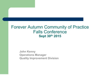 Forever Autumn Community of Practice
Falls Conference
Sept 30th 2015
John Kenny
Operations Manager
Quality Improvement Division
 