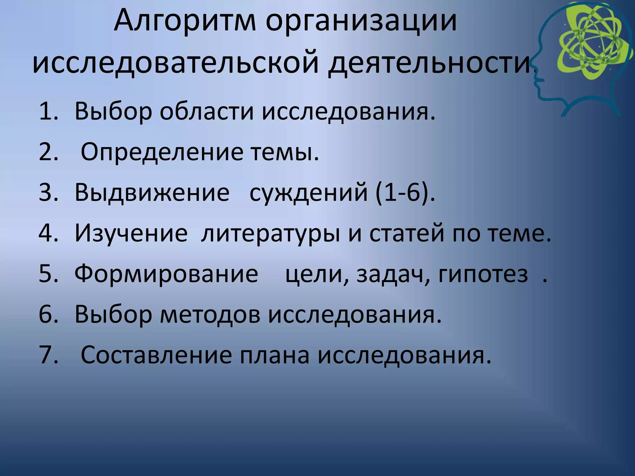 Алгоритм организации
исследовательской деятельности.
1. Выбор области исследования.
2. Определение темы.
3. Выдвижение суждений (1-6).
4. Изучение литературы и статей по теме.
5. Формирование цели, задач, гипотез .
6. Выбор методов исследования.
7. Составление плана исследования.
 
