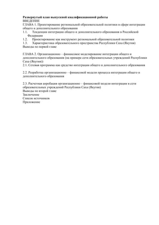 Развернутый план выпускной квалификационной работы
ВВЕДЕНИЕ
ГЛАВА 1. Проектирование региональной образовательной политики в сфере интеграции
общего и дополнительного образования
1.1. Тенденции интеграции общего и дополнительного образования в Российской
Федерации
1.2. Проектирование как инструмент региональной образовательной политики
1.3. Характеристика образовательного пространства Республики Саха (Якутия)
Выводы по первой главе
ГЛАВА 2. Организационно – финансовое моделирование интеграции общего и
дополнительного образования (на примере сети образовательных учреждений Республики
Саха (Якутия))
2.1. Сетевая программа как средство интеграции общего и дополнительного образования
2.2. Разработка организационно – финансовой модели процесса интеграции общего и
дополнительного образования
2.3. Расчетная апробация организационно – финансовой модели интеграции в сети
образовательных учреждений Республики Саха (Якутия)
Выводы по второй главе
Заключение
Список источников
Приложение
 