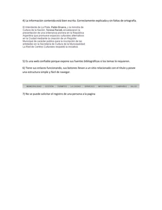 4) La información contenida está bien escrita. Correctamente explicada y sin faltas de ortografía.
5) Es una web confiable porque expone sus fuentes bibliográficas si los temas lo requieren.
6) Tiene sus enlaces funcionando, sus botones llevan a un sitio relacionado con el título y posee
una estructura simple y fácil de navegar.
7) No se puede solicitar el registro de una persona a la pagina
 