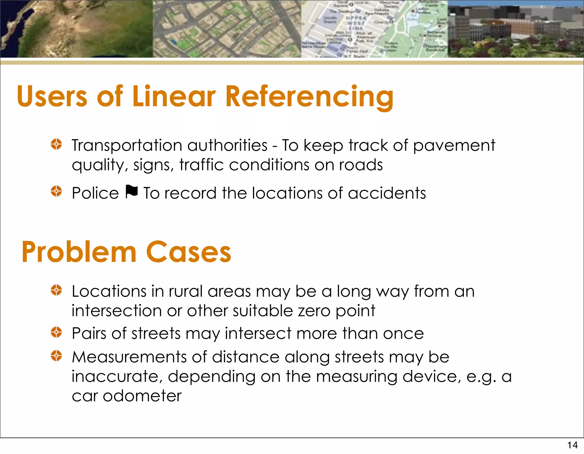 Problem Cases
Transportation authorities - To keep track of pavement
quality, signs, traffic conditions on roads
Police ⚑ To record the locations of accidents
Users of Linear Referencing
Locations in rural areas may be a long way from an
intersection or other suitable zero point
Pairs of streets may intersect more than once
Measurements of distance along streets may be
inaccurate, depending on the measuring device, e.g. a
car odometer
14
 