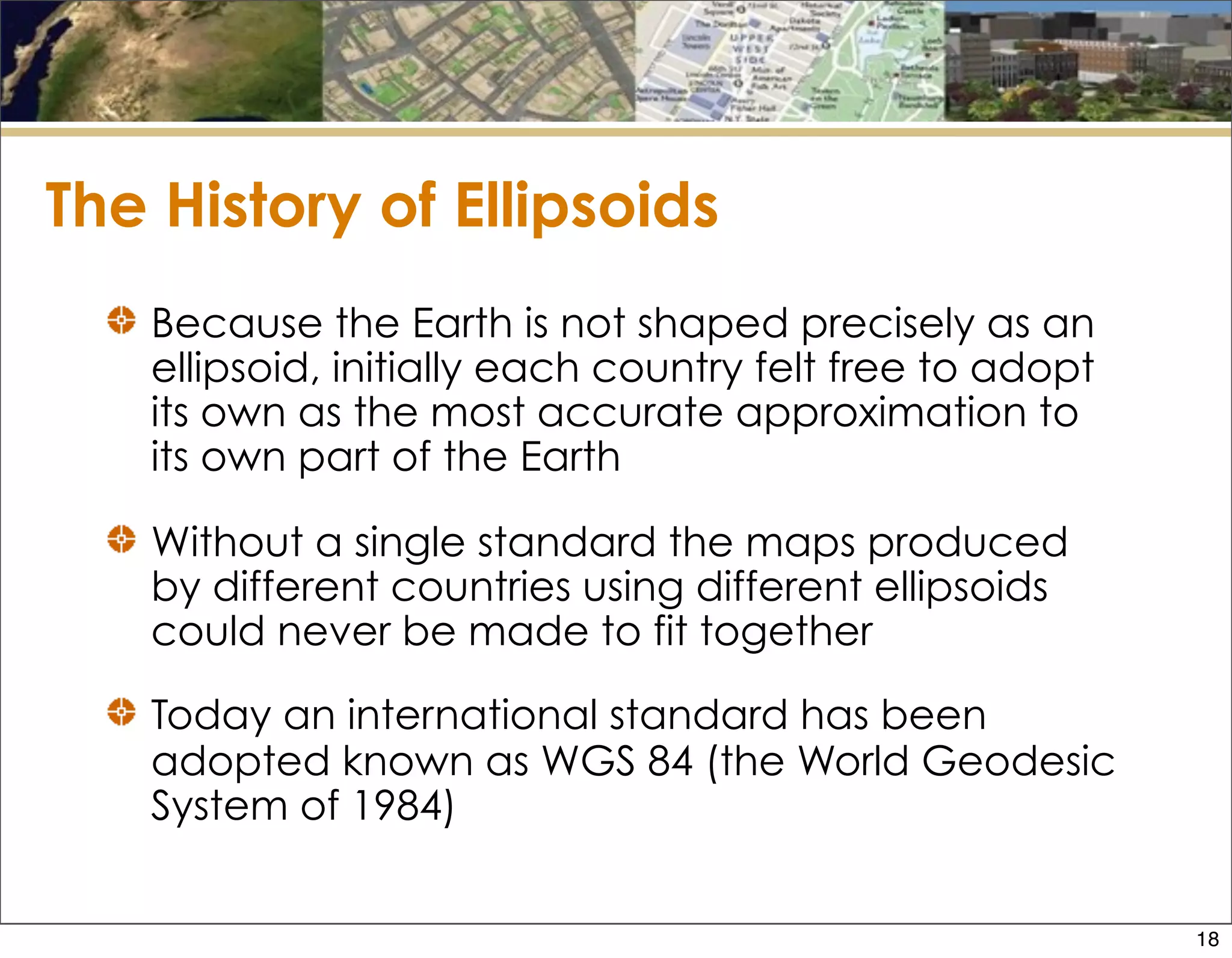 The History of Ellipsoids
Because the Earth is not shaped precisely as an
ellipsoid, initially each country felt free to adopt
its own as the most accurate approximation to
its own part of the Earth
Without a single standard the maps produced
by different countries using different ellipsoids
could never be made to fit together
Today an international standard has been
adopted known as WGS 84 (the World Geodesic
System of 1984)
18
 
